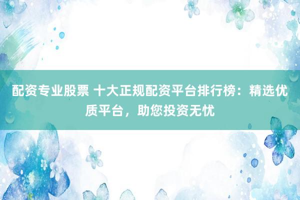 配资专业股票 十大正规配资平台排行榜：精选优质平台，助您投资无忧