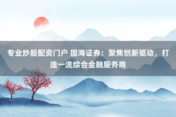 专业炒股配资门户 国海证券：聚焦创新驱动，打造一流综合金融服务商