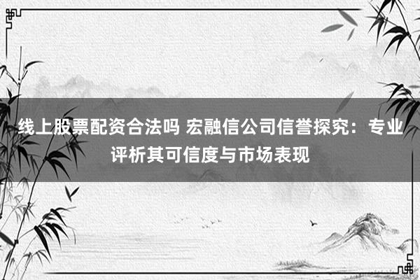 线上股票配资合法吗 宏融信公司信誉探究：专业评析其可信度与市场表现