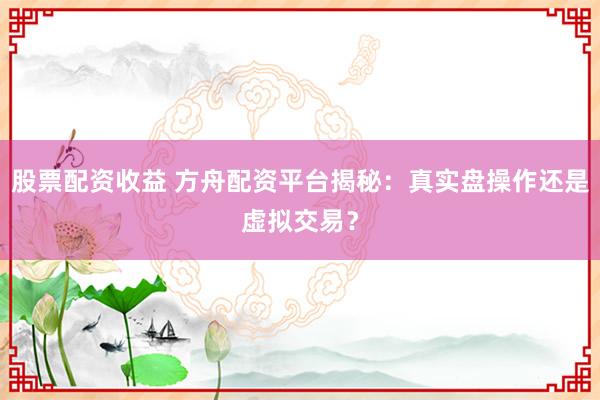 股票配资收益 方舟配资平台揭秘：真实盘操作还是虚拟交易？
