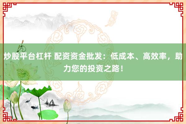 炒股平台杠杆 配资资金批发：低成本、高效率，助力您的投资之路！
