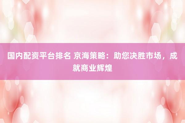 国内配资平台排名 京海策略：助您决胜市场，成就商业辉煌