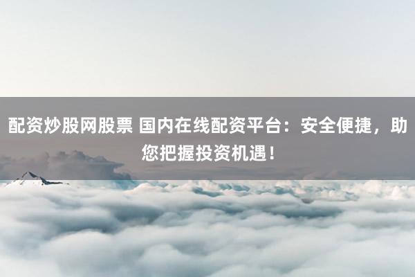 配资炒股网股票 国内在线配资平台：安全便捷，助您把握投资机遇！