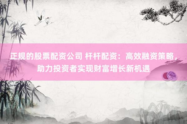 正规的股票配资公司 杆杆配资：高效融资策略，助力投资者实现财富增长新机遇
