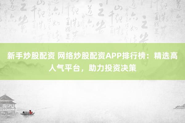 新手炒股配资 网络炒股配资APP排行榜：精选高人气平台，助力投资决策