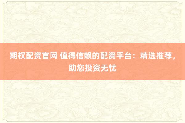 期权配资官网 值得信赖的配资平台：精选推荐，助您投资无忧