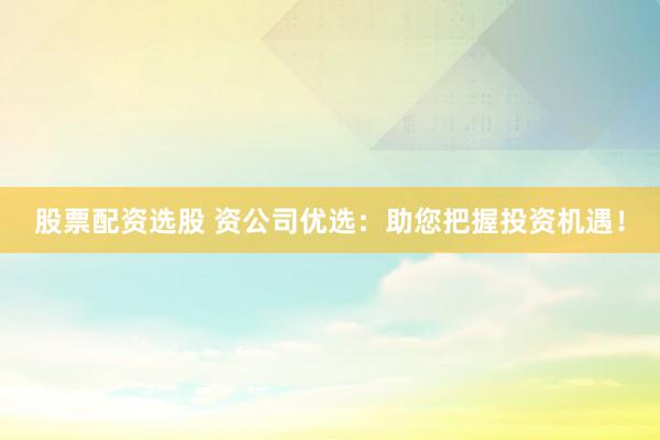 股票配资选股 资公司优选：助您把握投资机遇！