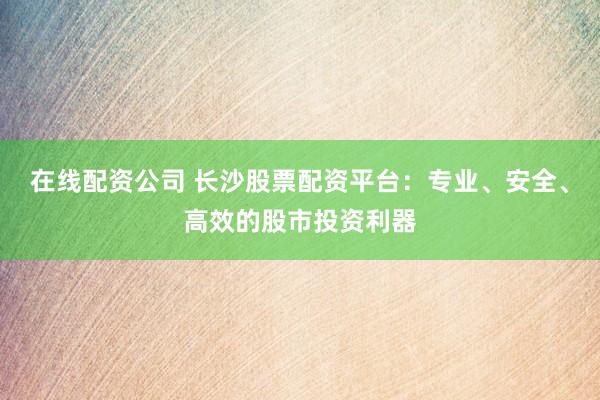 在线配资公司 长沙股票配资平台：专业、安全、高效的股市投资利器