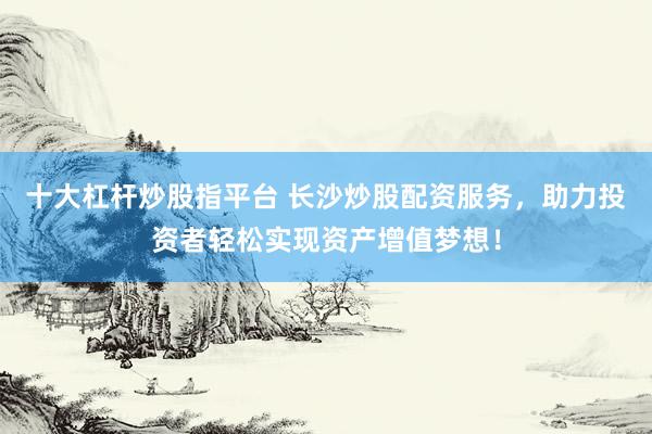 十大杠杆炒股指平台 长沙炒股配资服务，助力投资者轻松实现资产增值梦想！