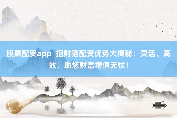 股票配资app  招财猫配资优势大揭秘：灵活、高效，助您财富增值无忧！
