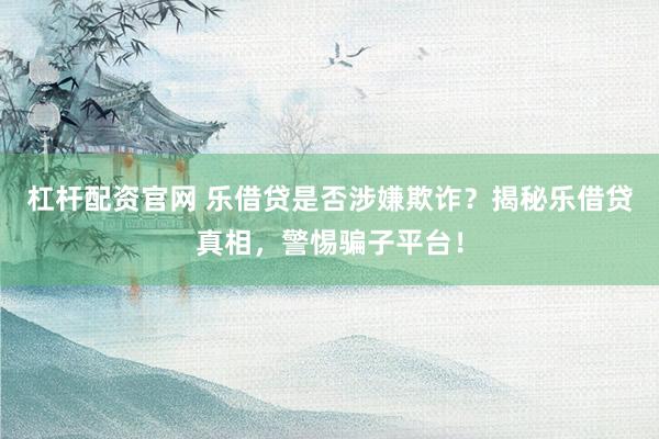 杠杆配资官网 乐借贷是否涉嫌欺诈？揭秘乐借贷真相，警惕骗子平台！