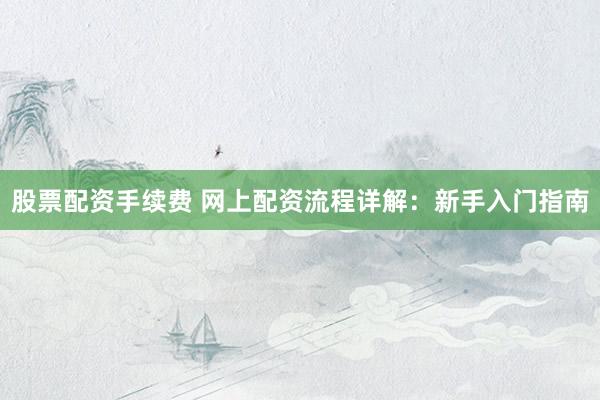 股票配资手续费 网上配资流程详解：新手入门指南