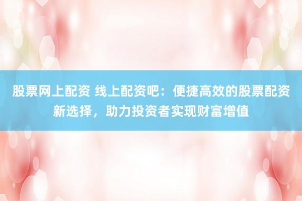 股票网上配资 线上配资吧：便捷高效的股票配资新选择，助力投资者实现财富增值