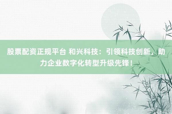 股票配资正规平台 和兴科技：引领科技创新，助力企业数字化转型升级先锋！