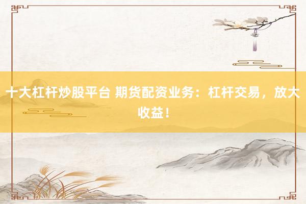 十大杠杆炒股平台 期货配资业务：杠杆交易，放大收益！
