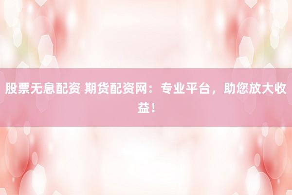 股票无息配资 期货配资网：专业平台，助您放大收益！