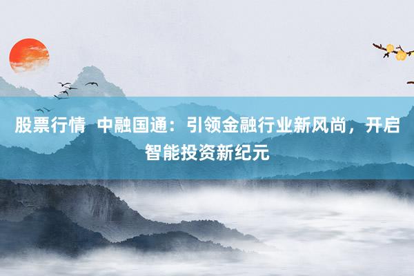 股票行情  中融国通：引领金融行业新风尚，开启智能投资新纪元