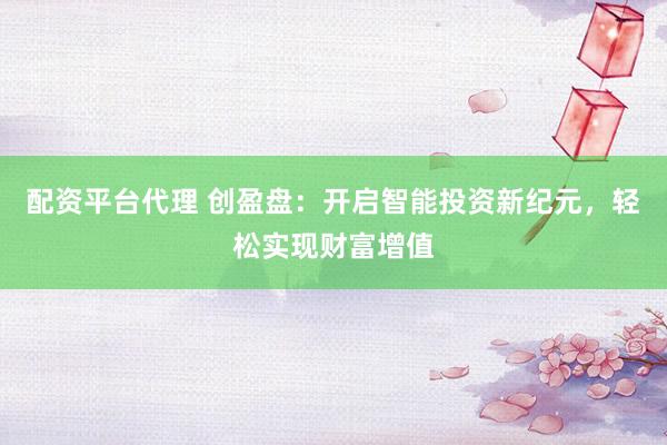 配资平台代理 创盈盘：开启智能投资新纪元，轻松实现财富增值