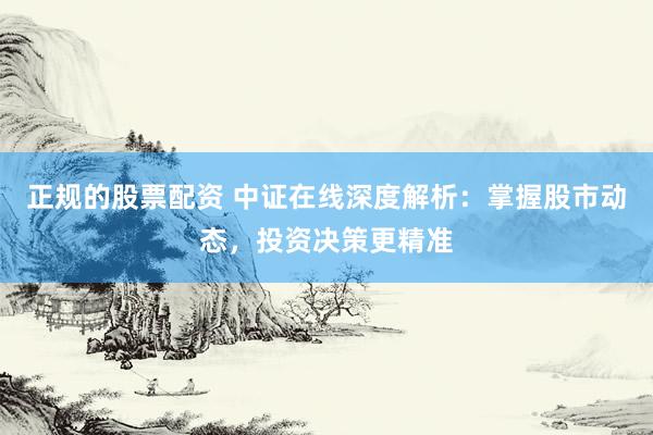 正规的股票配资 中证在线深度解析：掌握股市动态，投资决策更精准