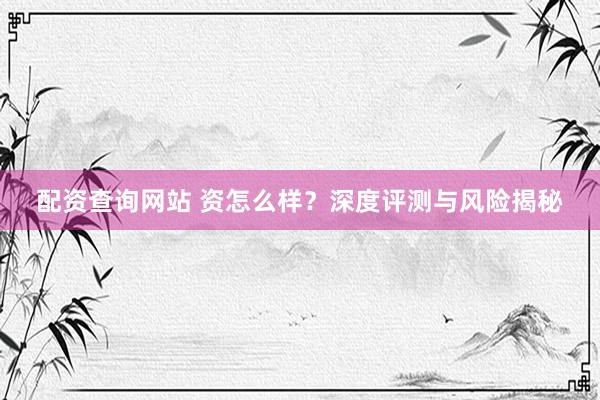 配资查询网站 资怎么样？深度评测与风险揭秘