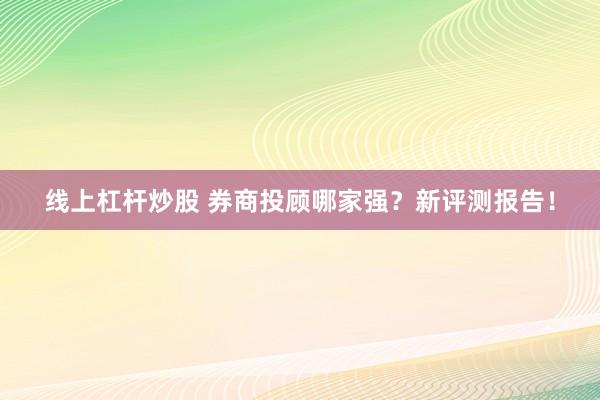 线上杠杆炒股 券商投顾哪家强？新评测报告！
