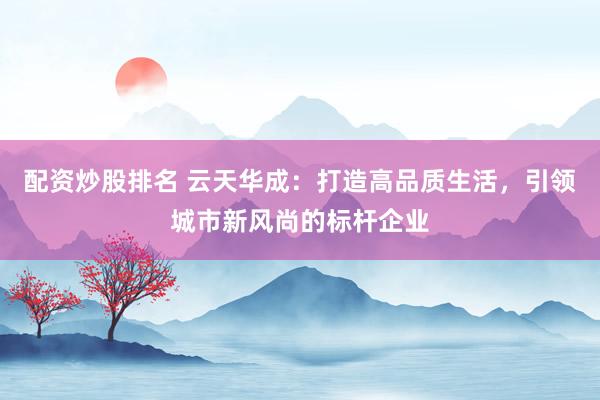 配资炒股排名 云天华成：打造高品质生活，引领城市新风尚的标杆企业