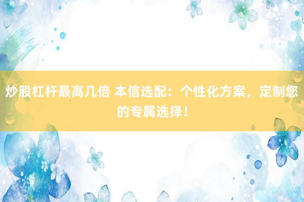 炒股杠杆最高几倍 本信选配：个性化方案，定制您的专属选择！