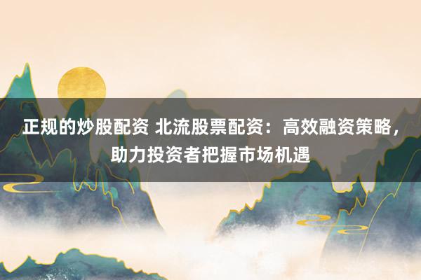 正规的炒股配资 北流股票配资：高效融资策略，助力投资者把握市场机遇