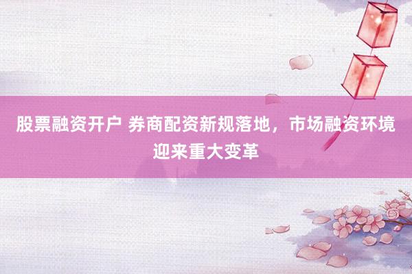 股票融资开户 券商配资新规落地，市场融资环境迎来重大变革