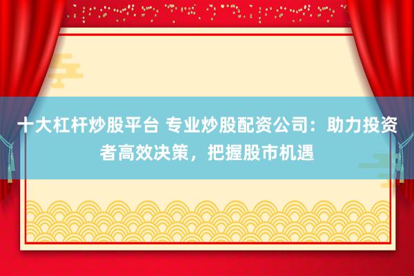 十大杠杆炒股平台 专业炒股配资公司：助力投资者高效决策，把握股市机遇