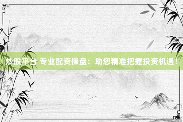 炒股平台 专业配资操盘：助您精准把握投资机遇！