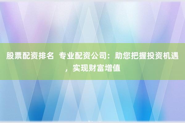 股票配资排名  专业配资公司：助您把握投资机遇，实现财富增值