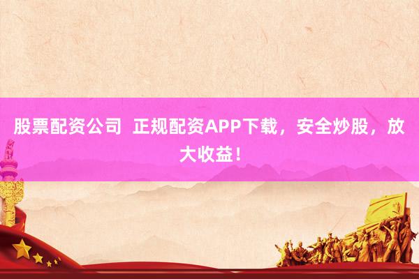 股票配资公司  正规配资APP下载，安全炒股，放大收益！