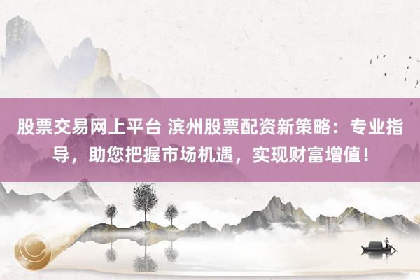 股票交易网上平台 滨州股票配资新策略：专业指导，助您把握市场机遇，实现财富增值！