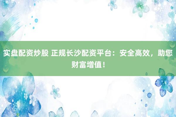 实盘配资炒股 正规长沙配资平台：安全高效，助您财富增值！