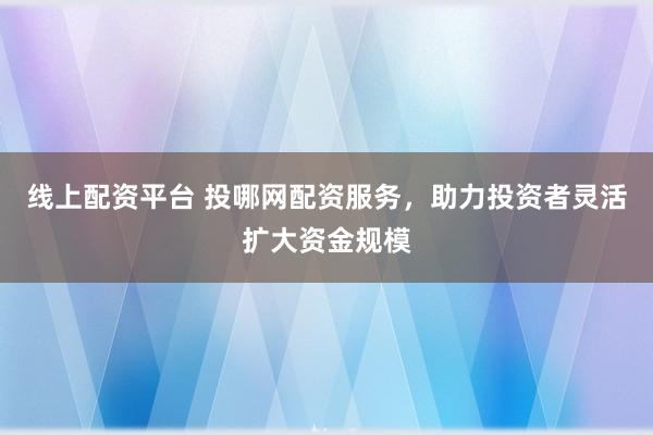 线上配资平台 投哪网配资服务，助力投资者灵活扩大资金规模