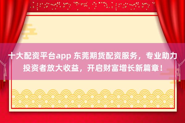 十大配资平台app 东莞期货配资服务，专业助力投资者放大收益，开启财富增长新篇章！