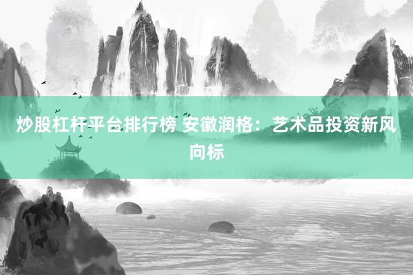 炒股杠杆平台排行榜 安徽润格：艺术品投资新风向标