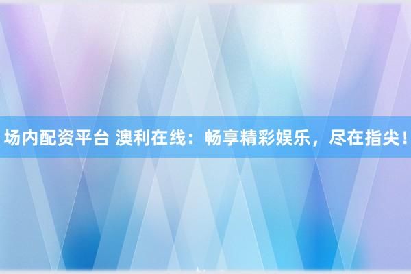 场内配资平台 澳利在线：畅享精彩娱乐，尽在指尖！