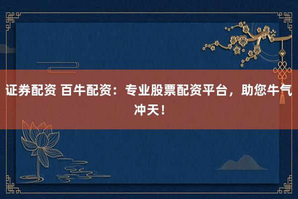 证券配资 百牛配资：专业股票配资平台，助您牛气冲天！