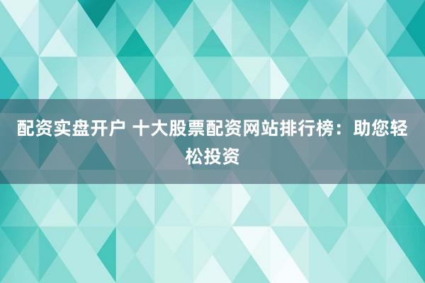 配资实盘开户 十大股票配资网站排行榜：助您轻松投资