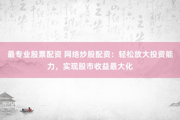 最专业股票配资 网络炒股配资：轻松放大投资能力，实现股市收益最大化