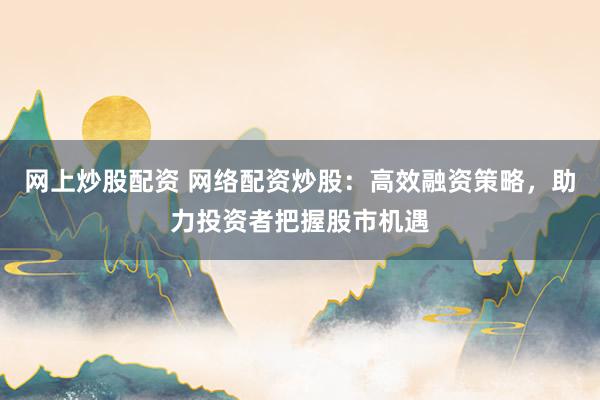 网上炒股配资 网络配资炒股：高效融资策略，助力投资者把握股市机遇