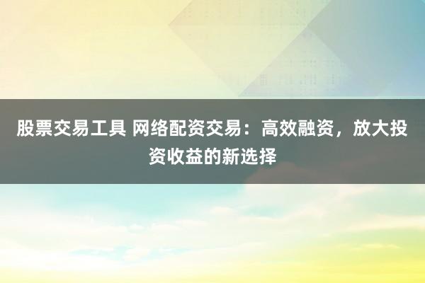股票交易工具 网络配资交易：高效融资，放大投资收益的新选择