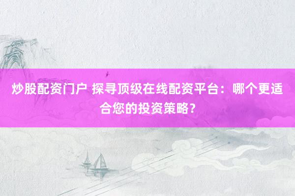 炒股配资门户 探寻顶级在线配资平台：哪个更适合您的投资策略？