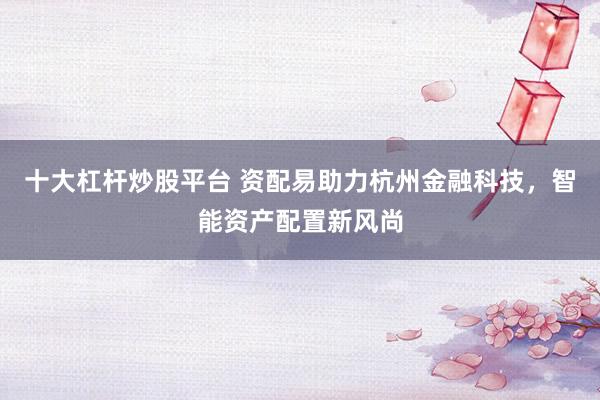十大杠杆炒股平台 资配易助力杭州金融科技，智能资产配置新风尚