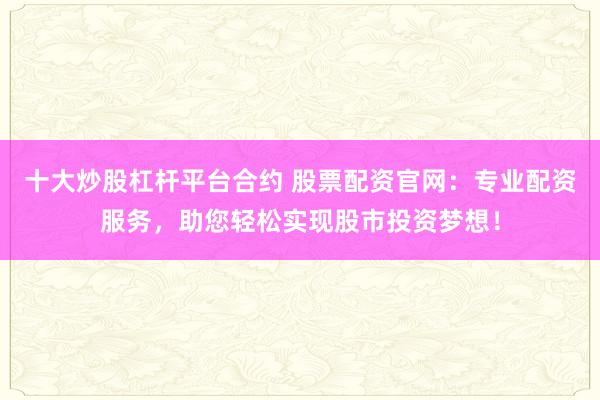 十大炒股杠杆平台合约 股票配资官网：专业配资服务，助您轻松实现股市投资梦想！