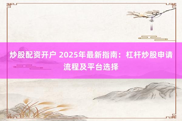炒股配资开户 2025年最新指南：杠杆炒股申请流程及平台选择