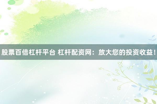 股票百倍杠杆平台 杠杆配资网：放大您的投资收益！