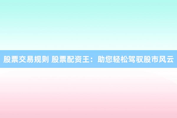 股票交易规则 股票配资王：助您轻松驾驭股市风云